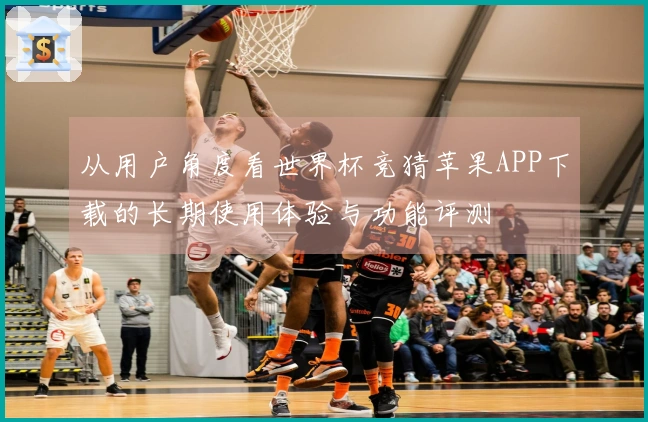 从用户角度看世界杯竞猜苹果APP下载的长期使用体验与功能评测