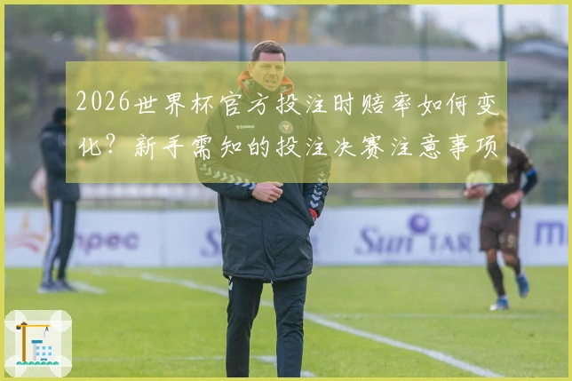 2026世界杯官方投注时赔率如何变化？新手需知的投注决赛注意事项