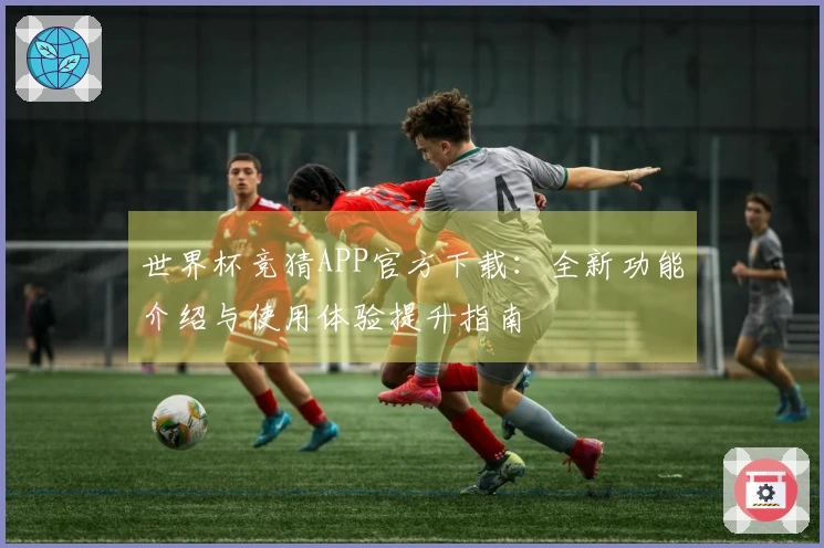 世界杯竞猜APP官方下载：全新功能介绍与使用体验提升指南